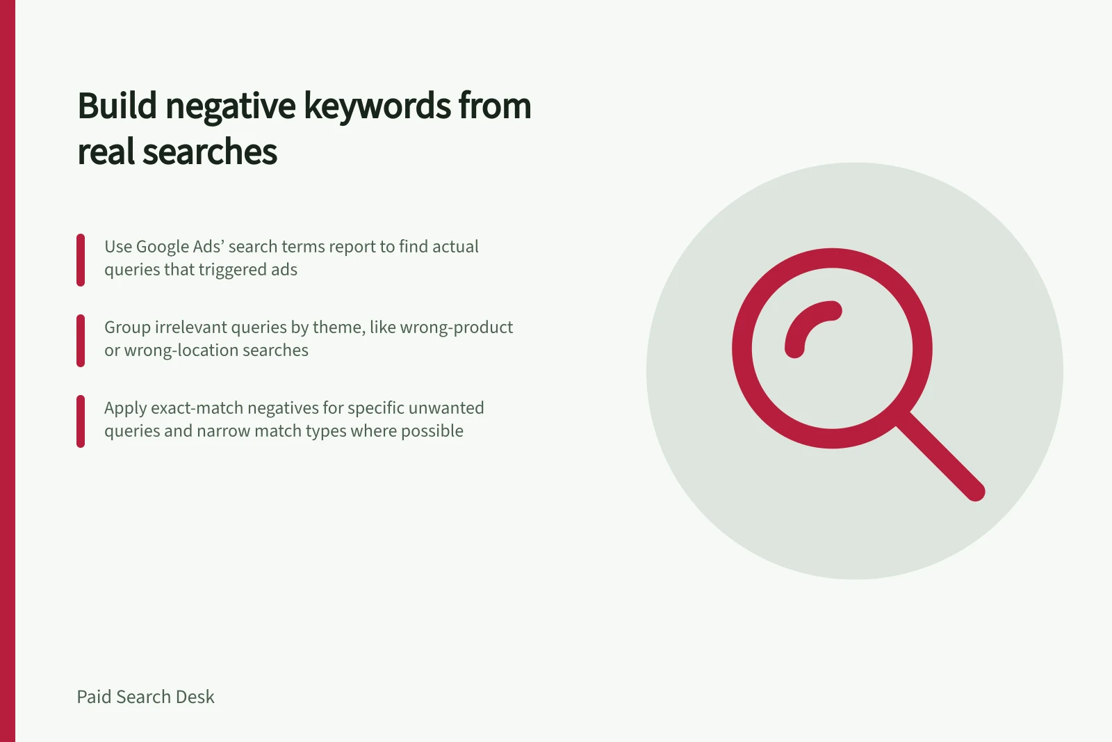 Build negative keywords from real searches: Use Google Ads’ search terms report to find actual queries that triggered ads; Group irrelevant queries by theme, like wrong-product or wrong-location searches; Apply exact-match negatives for specific unwanted queries and narrow match types where possible