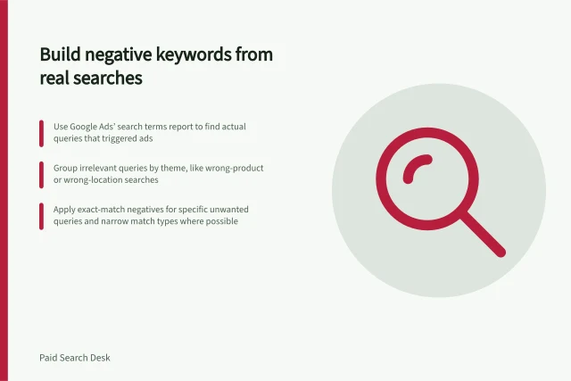 Build negative keywords from real searches: Use Google Ads’ search terms report to find actual queries that triggered ads; Group irrelevant queries by theme, like wrong-product or wrong-location searches; Apply exact-match negatives for specific unwanted queries and narrow match types where possible. Building a negative keyword list from real search terms