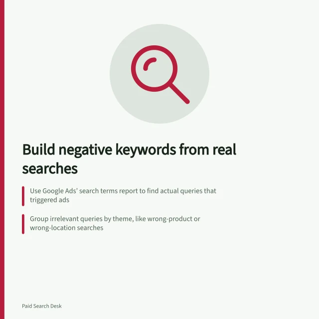 Build negative keywords from real searches: Use Google Ads’ search terms report to find actual queries that triggered ads; Group irrelevant queries by theme, like wrong-product or wrong-location searches; Apply exact-match negatives for specific unwanted queries and narrow match types where possible. Building a negative keyword list from real search terms