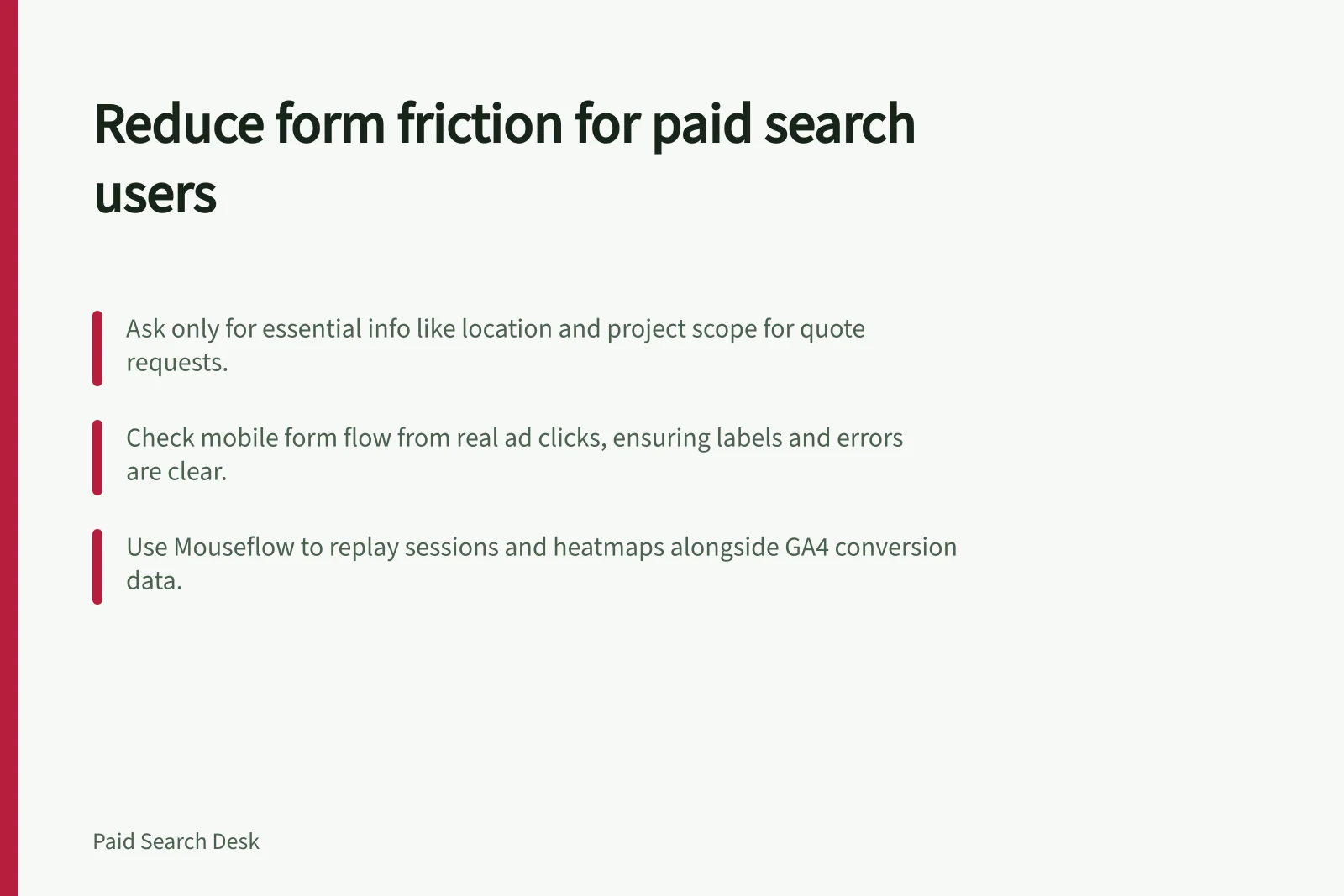 Reduce form friction for paid search users: Ask only for essential info like location and project scope for quote requests.; Check mobile form flow from real ad clicks, ensuring labels and errors are clear.; Use Mouseflow to replay sessions and heatmaps alongside GA4 conversion data.