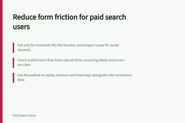 Reduce form friction for paid search users: Ask only for essential info like location and project scope for quote requests.; Check mobile form flow from real ad clicks, ensuring labels and errors are clear.; Use Mouseflow to replay sessions and heatmaps alongside GA4 conversion data. Checking form friction for paid search visitors