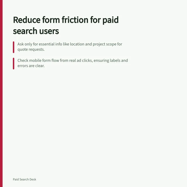 Reduce form friction for paid search users: Ask only for essential info like location and project scope for quote requests.; Check mobile form flow from real ad clicks, ensuring labels and errors are clear.; Use Mouseflow to replay sessions and heatmaps alongside GA4 conversion data. Checking form friction for paid search visitors