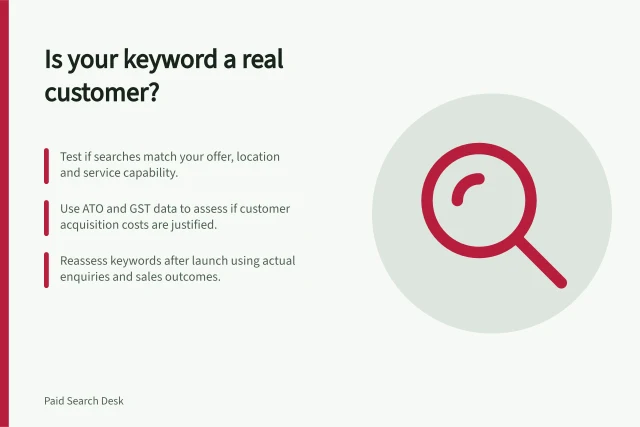 Is your keyword a real customer?: Test if searches match your offer, location and service capability.; Use ATO and GST data to assess if customer acquisition costs are justified.; Reassess keywords after launch using actual enquiries and sales outcomes. Deciding whether a keyword represents a viable customer