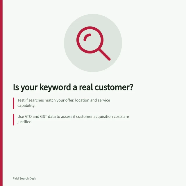 Is your keyword a real customer?: Test if searches match your offer, location and service capability.; Use ATO and GST data to assess if customer acquisition costs are justified.; Reassess keywords after launch using actual enquiries and sales outcomes. Deciding whether a keyword represents a viable customer