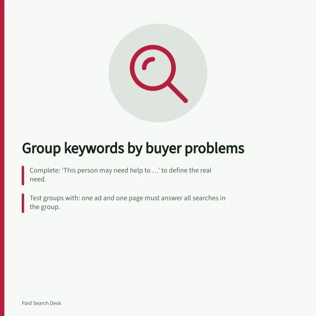 Group keywords by buyer problems: Complete: 'This person may need help to …' to define the real need.; Test groups with: one ad and one page must answer all searches in the group.; Keep ambiguous phrases visible and revisit if search terms show a different problem. Grouping keywords by the problem a buyer wants solved
