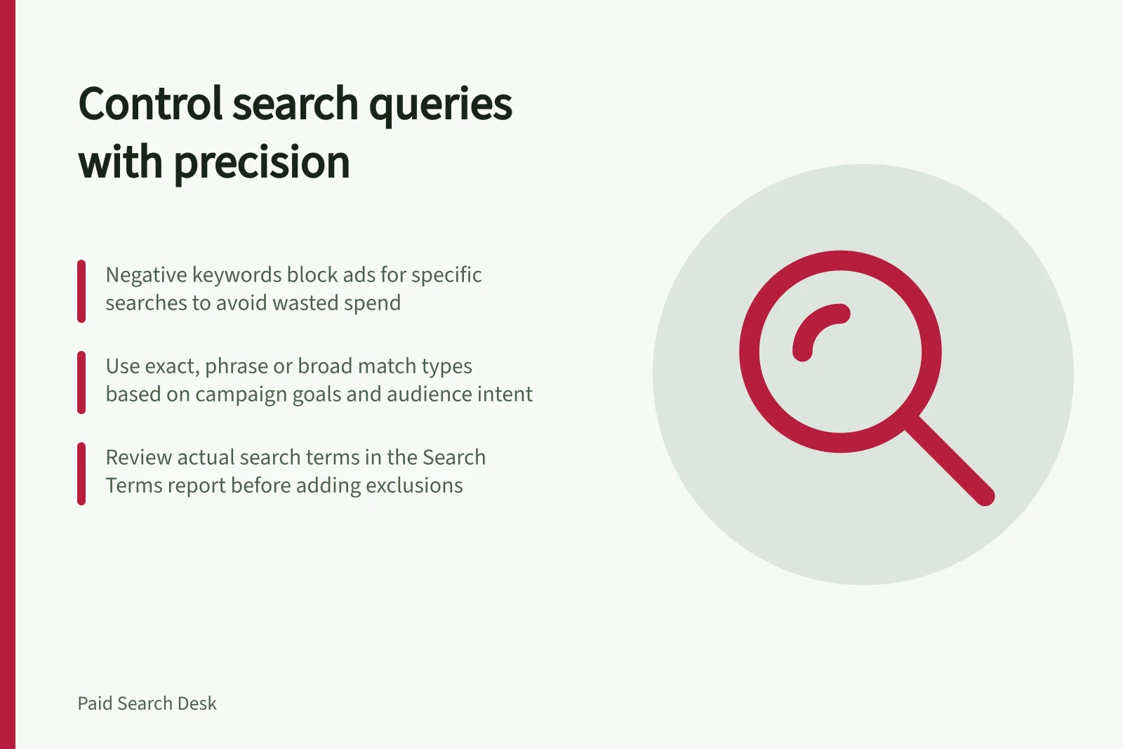 Control search queries with precision: Negative keywords block ads for specific searches to avoid wasted spend; Use exact, phrase or broad match types based on campaign goals and audience intent; Review actual search terms in the Search Terms report before adding exclusions