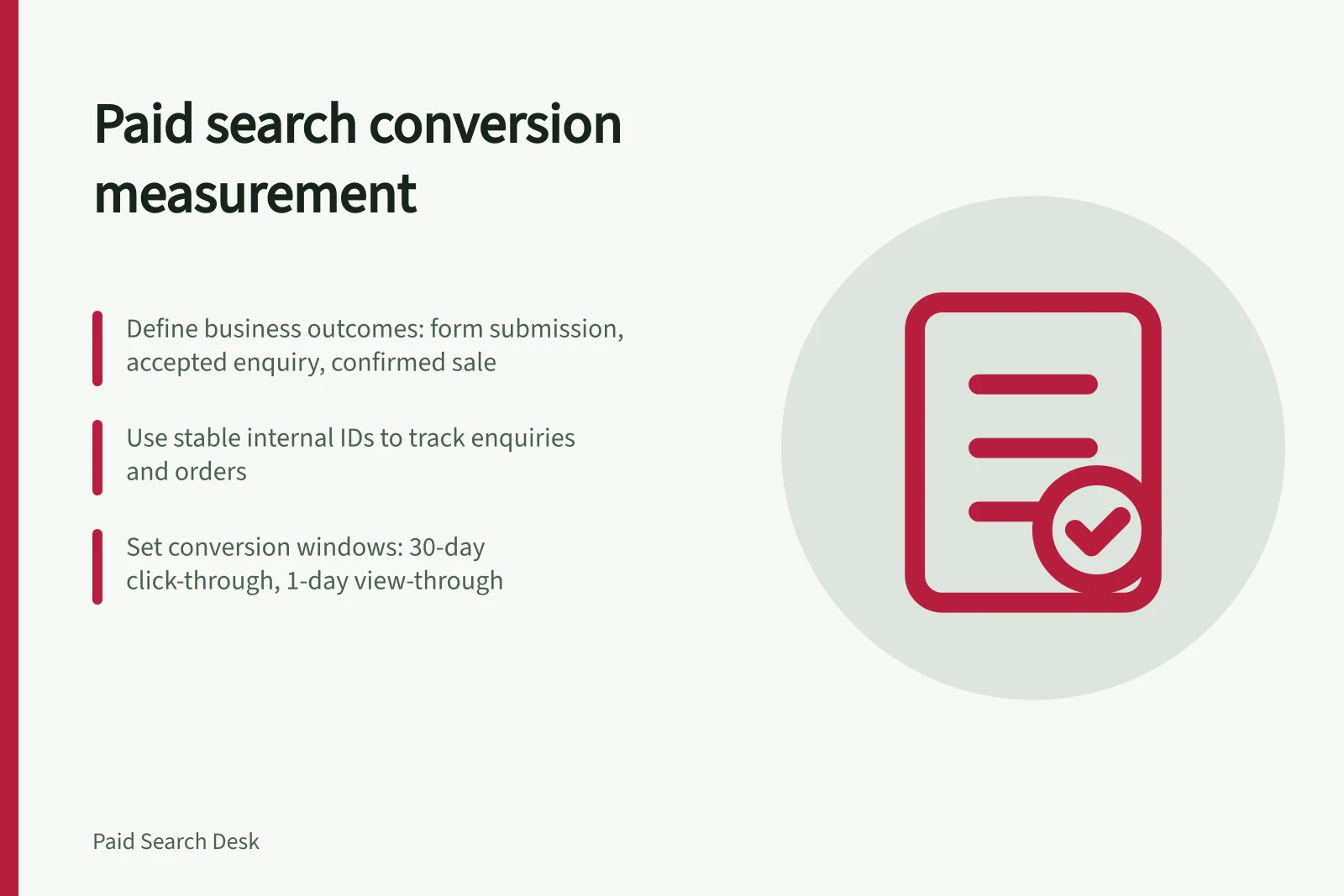 Paid search conversion measurement: Define business outcomes: form submission, accepted enquiry, confirmed sale; Use stable internal IDs to track enquiries and orders; Set conversion windows: 30-day click-through, 1-day view-through