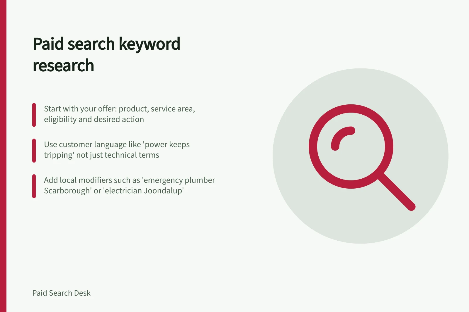 Paid search keyword research: Start with your offer: product, service area, eligibility and desired action; Use customer language like 'power keeps tripping' not just technical terms; Add local modifiers such as 'emergency plumber Scarborough' or 'electrician Joondalup'
