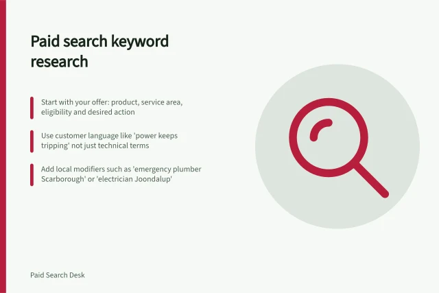 Paid search keyword research: Start with your offer: product, service area, eligibility and desired action; Use customer language like 'power keeps tripping' not just technical terms; Add local modifiers such as 'emergency plumber Scarborough' or 'electrician Joondalup'. Paid search keyword research