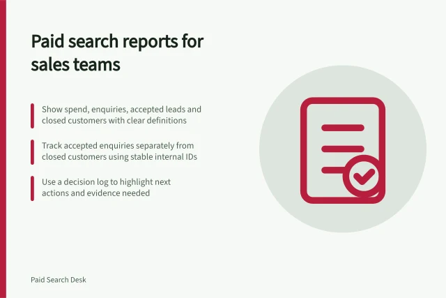 Paid search reports for sales teams: Show spend, enquiries, accepted leads and closed customers with clear definitions; Track accepted enquiries separately from closed customers using stable internal IDs; Use a decision log to highlight next actions and evidence needed. Paid search reporting for sales teams