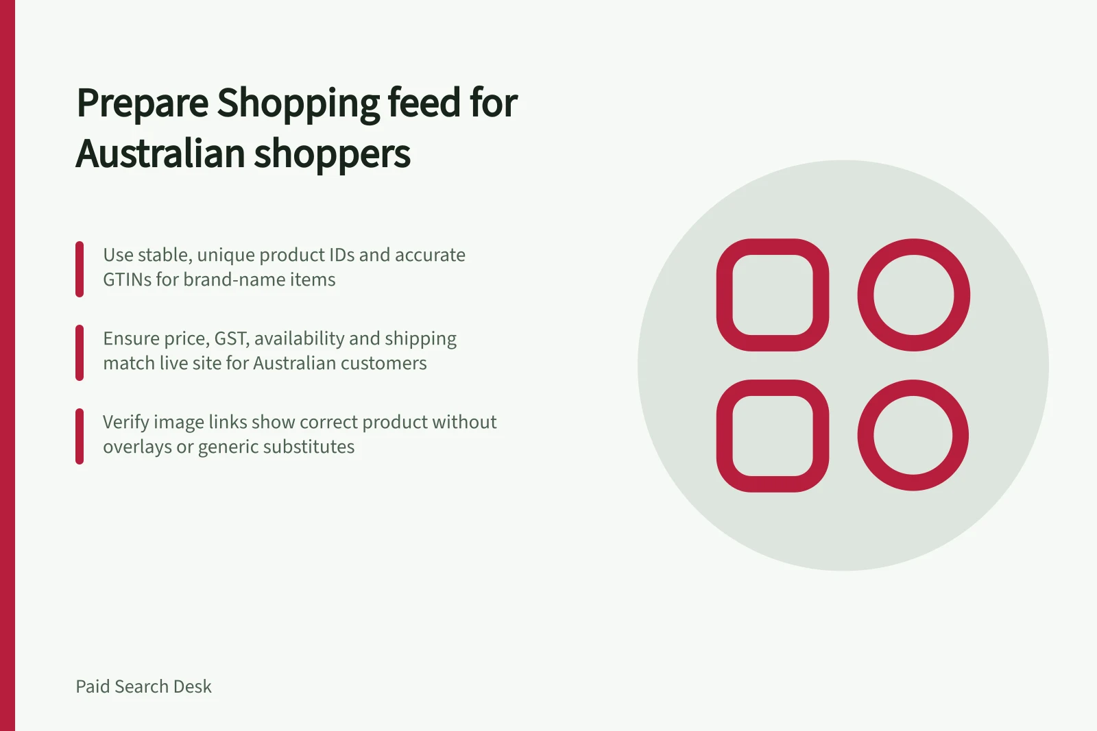Prepare Shopping feed for Australian shoppers: Use stable, unique product IDs and accurate GTINs for brand-name items; Ensure price, GST, availability and shipping match live site for Australian customers; Verify image links show correct product without overlays or generic substitutes