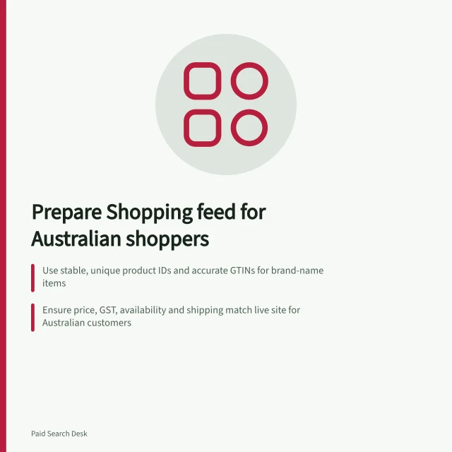 Prepare Shopping feed for Australian shoppers: Use stable, unique product IDs and accurate GTINs for brand-name items; Ensure price, GST, availability and shipping match live site for Australian customers; Verify image links show correct product without overlays or generic substitutes. Preparing a product feed for paid shopping traffic