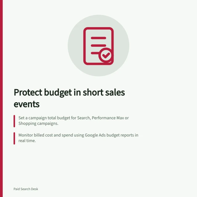 Protect budget in short sales events: Set a campaign total budget for Search, Performance Max or Shopping campaigns.; Monitor billed cost and spend using Google Ads budget reports in real time.; Pause or reduce budgets if stock runs low or spending hits the event ceiling. Protecting budget during a short sales event