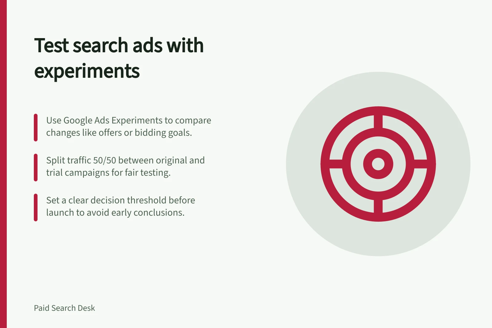 Test search ads with experiments: Use Google Ads Experiments to compare changes like offers or bidding goals.; Split traffic 50/50 between original and trial campaigns for fair testing.; Set a clear decision threshold before launch to avoid early conclusions.
