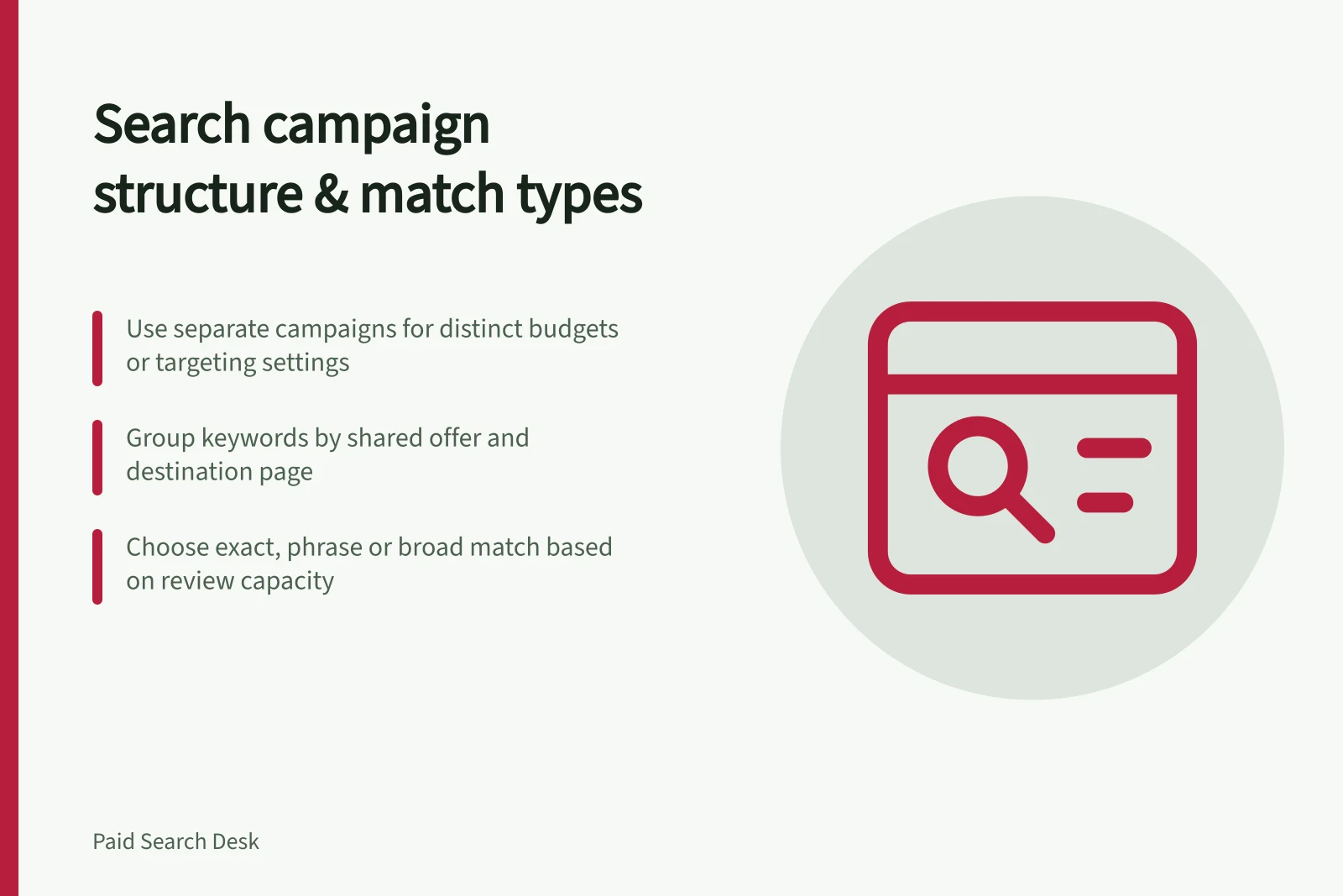 Search campaign structure & match types: Use separate campaigns for distinct budgets or targeting settings; Group keywords by shared offer and destination page; Choose exact, phrase or broad match based on review capacity