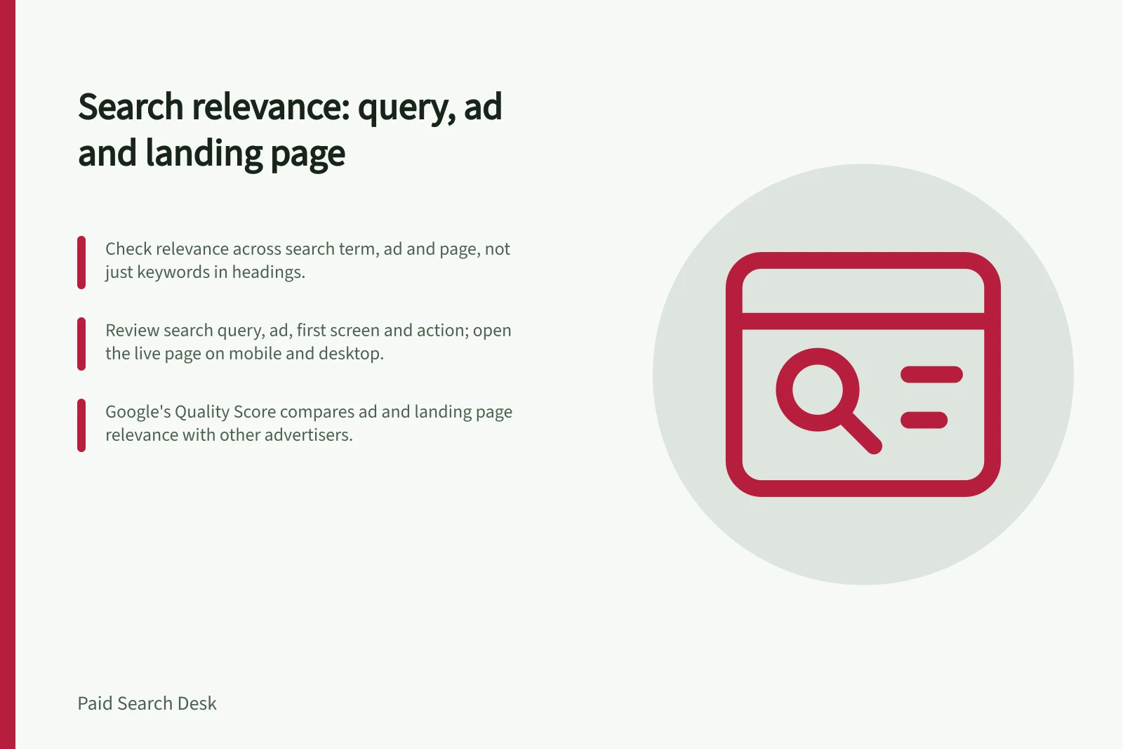 Search relevance: query, ad and landing page: Check relevance across search term, ad and page, not just keywords in headings.; Review search query, ad, first screen and action; open the live page on mobile and desktop.; Google's Quality Score compares ad and landing page relevance with other advertisers.