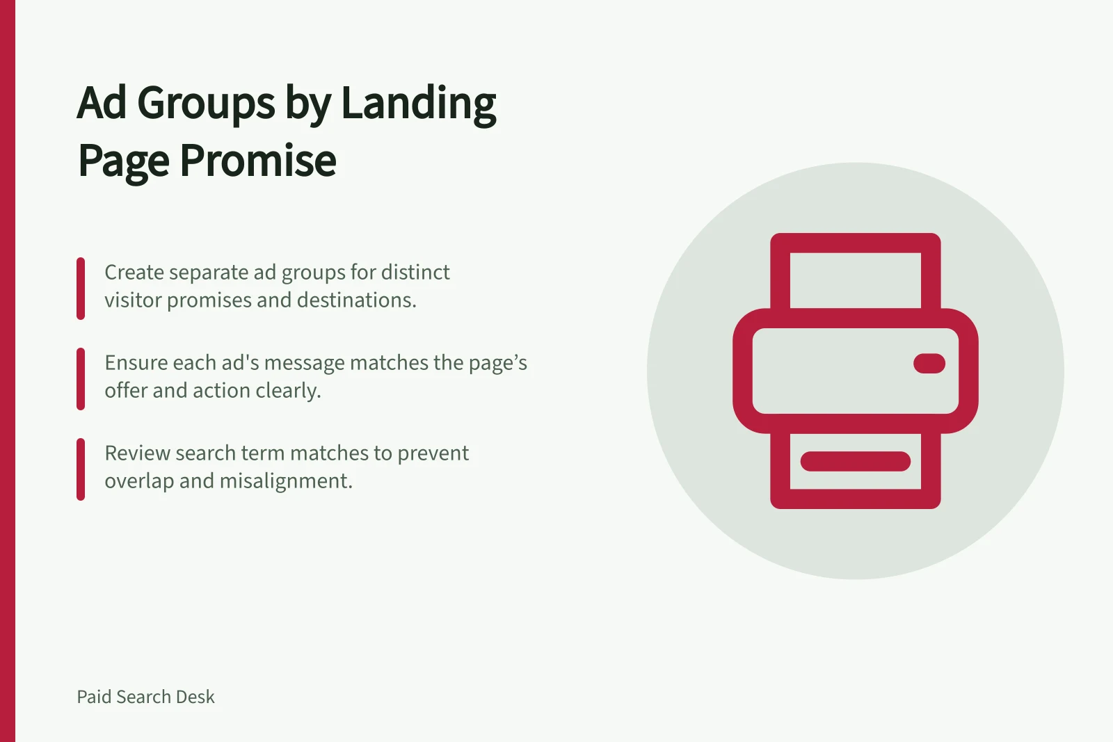 Ad Groups by Landing Page Promise: Create separate ad groups for distinct visitor promises and destinations.; Ensure each ad's message matches the page’s offer and action clearly.; Review search term matches to prevent overlap and misalignment.