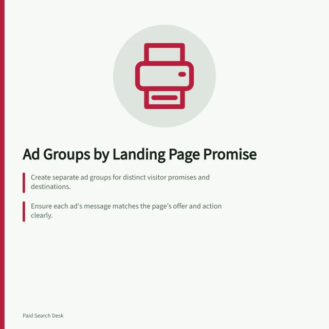 Ad Groups by Landing Page Promise: Create separate ad groups for distinct visitor promises and destinations.; Ensure each ad's message matches the page’s offer and action clearly.; Review search term matches to prevent overlap and misalignment. Structuring ad groups around distinct landing-page promises