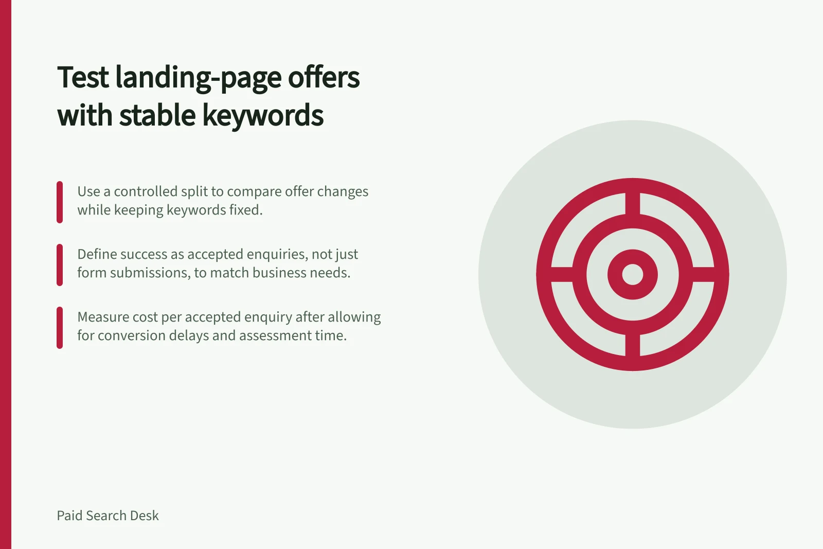 Test landing-page offers with stable keywords: Use a controlled split to compare offer changes while keeping keywords fixed.; Define success as accepted enquiries, not just form submissions, to match business needs.; Measure cost per accepted enquiry after allowing for conversion delays and assessment time.