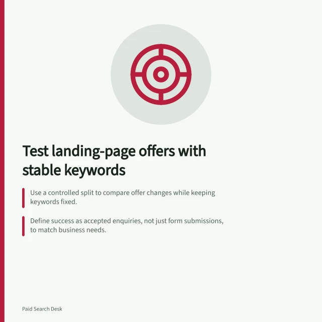 Test landing-page offers with stable keywords: Use a controlled split to compare offer changes while keeping keywords fixed.; Define success as accepted enquiries, not just form submissions, to match business needs.; Measure cost per accepted enquiry after allowing for conversion delays and assessment time. Testing a landing-page offer with a stable keyword set