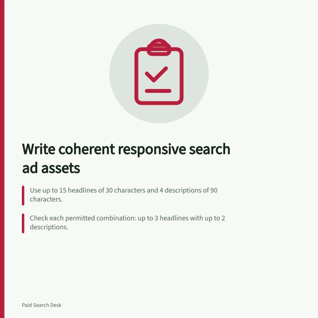 Write coherent responsive search ad assets: Use up to 15 headlines of 30 characters and 4 descriptions of 90 characters.; Check each permitted combination: up to 3 headlines with up to 2 descriptions.; Pin a required headline to position 1, 2 or 3 to keep it in place. Writing responsive ad assets that still make sense together